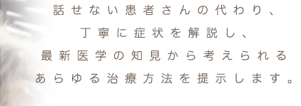 話せない患者さんの代わり、丁寧に症状を解説し、最新医学の知見から考えられるあらゆる治療方法を提示します。