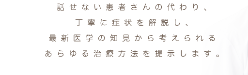 話せない患者さんの代わり、丁寧に症状を解説し、最新医学の知見から考えられるあらゆる治療方法を提示します。